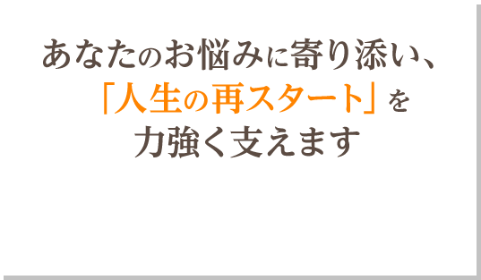 あなたのお悩みに寄り添い、「人生の再スタート」を力強く支えます